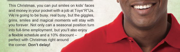 This Christmas, you can put smiles on kids’ faces and money in your pocket with a job at Toys”R”Us. We’re going to be busy, real busy, but the giggles, grins, smiles and magical moments will stay with you forever. Not only can a seasonal position turn into full-time employment, but you’ll also enjoy a flexible schedule and a 10% discount – perfect with Christmas right around the corner. Don’t delay!